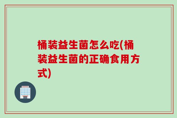 桶装益生菌怎么吃(桶装益生菌的正确食用方式) 桶装益生菌怎么吃(桶装益生菌的正确食用方式)