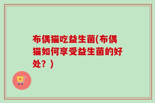 布偶猫吃益生菌(布偶猫如何享受益生菌的好处?) 布偶猫吃益生菌(布偶猫如何享受益生菌的好处?)
