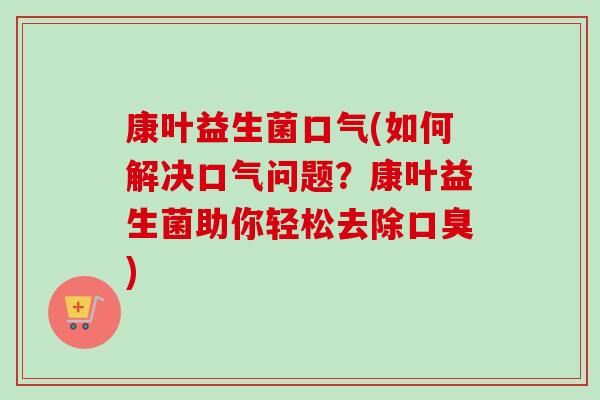 康叶益生菌口气(如何解决口气问题?康叶益生菌助你轻松去除) 康叶益生菌口气(如何解决口气问题?康叶益生菌助你轻松去除)