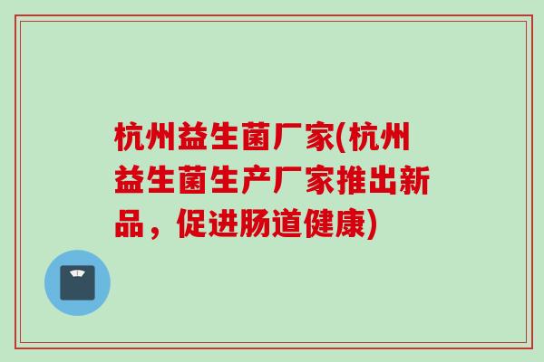 杭州益生菌厂家(杭州益生菌生产厂家推出新品,促进肠道健康) 杭州益生菌厂家(杭州益生菌生产厂家推出新品,促进肠道健康)
