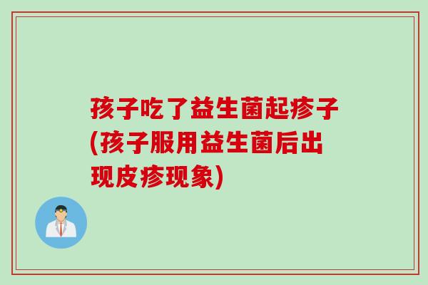 孩子吃了益生菌起疹子(孩子服用益生菌后出现皮疹现象)