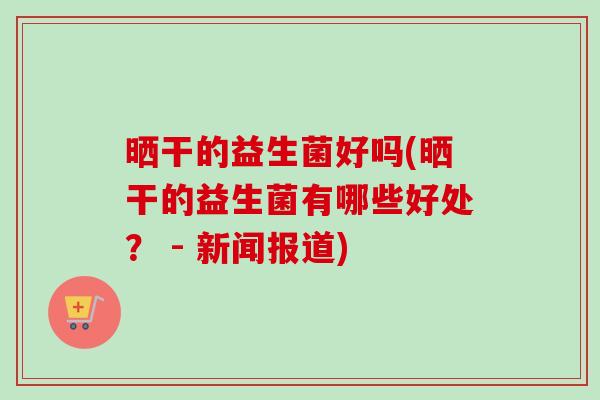晒干的益生菌好吗(晒干的益生菌有哪些好处？ - 新闻报道)