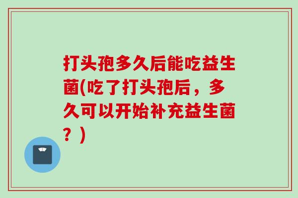 打头孢多久后能吃益生菌(吃了打头孢后，多久可以开始补充益生菌？)