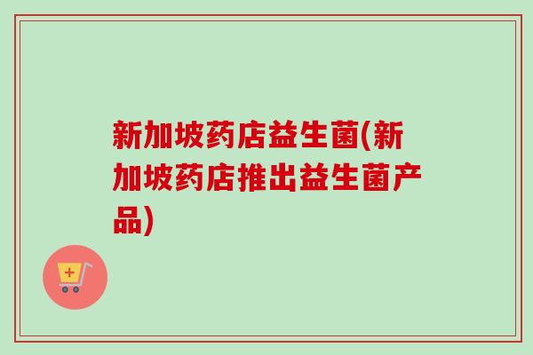 新加坡药店益生菌(新加坡药店推出益生菌产品) 新加坡药店益生菌(新加坡药店推出益生菌产品)