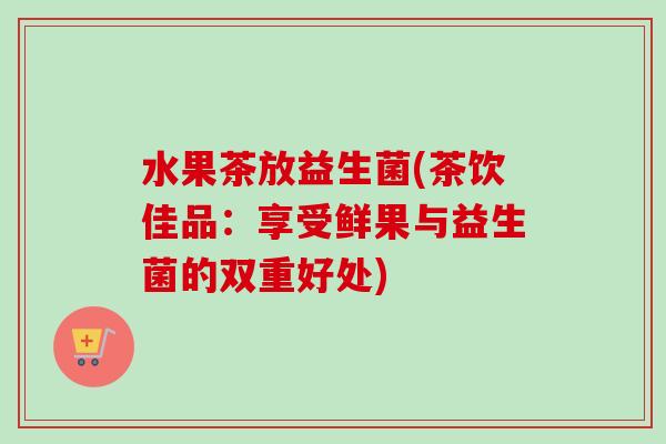 水果茶放益生菌(茶饮佳品：享受鲜果与益生菌的双重好处)