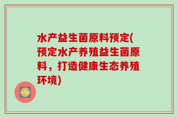 水产益生菌原料预定(预定水产养殖益生菌原料,打造健康生态养殖环境) 水产益生菌原料预定(预定水产养殖益生菌原料,打造健康生态养殖环境)