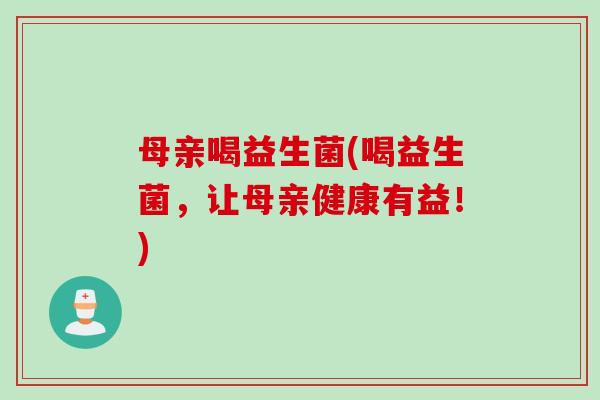 母亲喝益生菌(喝益生菌，让母亲健康有益！)