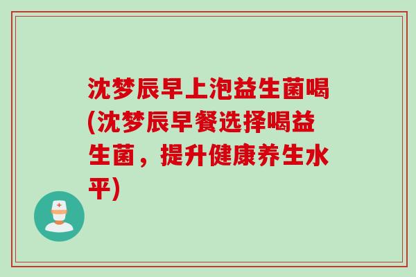 沈梦辰早上泡益生菌喝(沈梦辰早餐选择喝益生菌，提升健康养生水平)