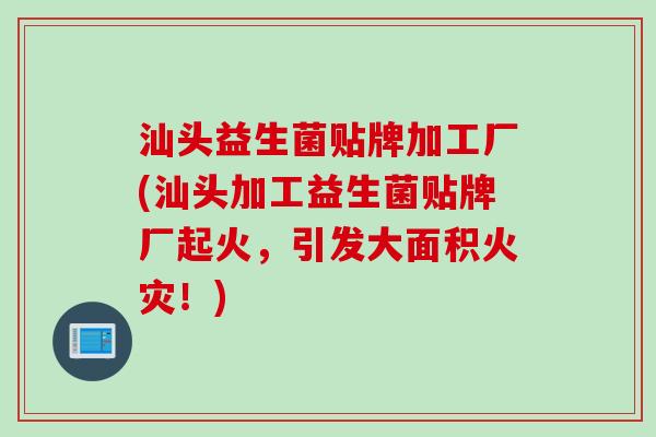 汕头益生菌贴牌加工厂(汕头加工益生菌贴牌厂起火，引发大面积火灾！)