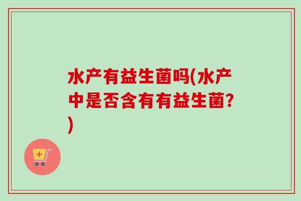 水产有益生菌吗(水产中是否含有有益生菌？)