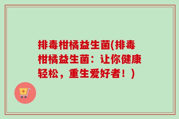 柑橘益生菌(柑橘益生菌:让你健康轻松,重生爱好者!) 柑橘益生菌(柑橘益生菌:让你健康轻松,重生爱好者!)