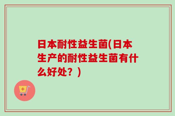 日本耐性益生菌(日本生产的耐性益生菌有什么好处？)