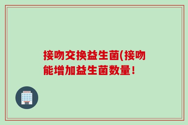 接吻交换益生菌(接吻能增加益生菌数量！