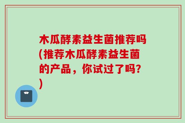 木瓜酵素益生菌推荐吗(推荐木瓜酵素益生菌的产品，你试过了吗？)