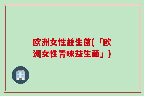 欧洲女性益生菌(「欧洲女性青睐益生菌」) 欧洲女性益生菌(「欧洲女性青睐益生菌」)