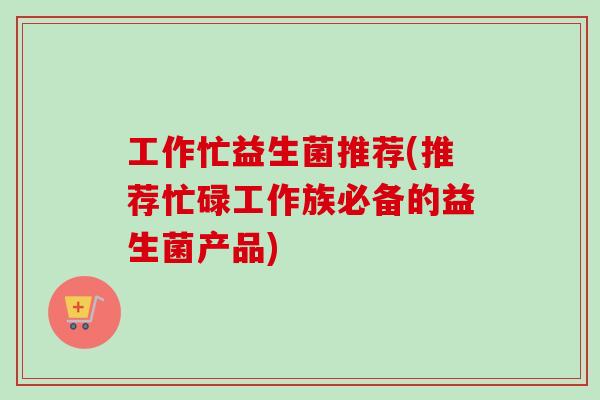 工作忙益生菌推荐(推荐忙碌工作族必备的益生菌产品) 工作忙益生菌推荐(推荐忙碌工作族必备的益生菌产品)