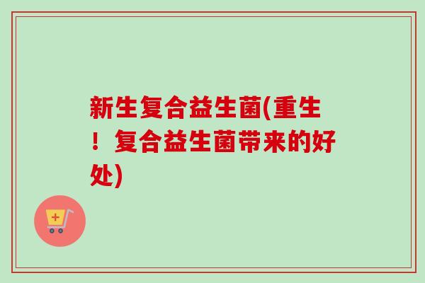 新生复合益生菌(重生！复合益生菌带来的好处)