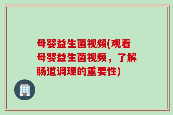 母婴益生菌视频(观看母婴益生菌视频，了解肠道调理的重要性)