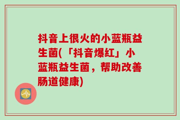 抖音上很火的小蓝瓶益生菌(「抖音爆红」小蓝瓶益生菌，帮助改善肠道健康)