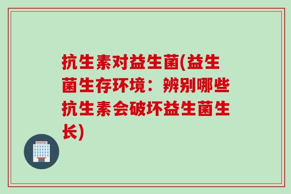抗生素对益生菌(益生菌生存环境：辨别哪些抗生素会破坏益生菌生长)