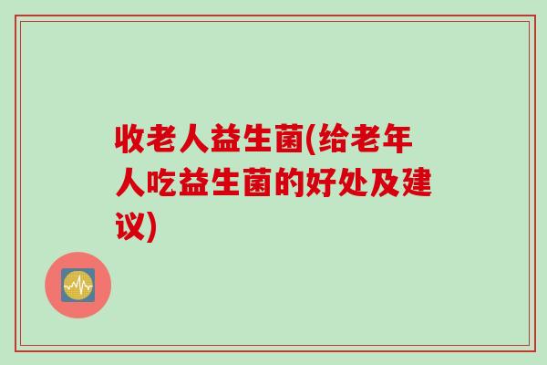 收老人益生菌(给老年人吃益生菌的好处及建议)