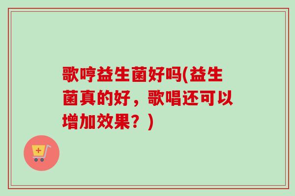 歌哼益生菌好吗(益生菌真的好,歌唱还可以增加效果?) 歌哼益生菌好吗(益生菌真的好,歌唱还可以增加效果?)