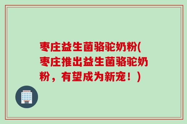 枣庄益生菌骆驼奶粉(枣庄推出益生菌骆驼奶粉，有望成为新宠！)