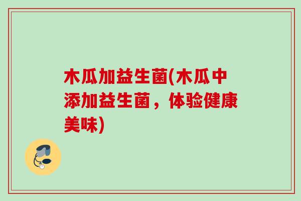 木瓜加益生菌(木瓜中添加益生菌,体验健康美味) 木瓜加益生菌(木瓜中添加益生菌,体验健康美味)