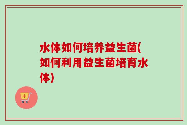水体如何培养益生菌(如何利用益生菌培育水体)