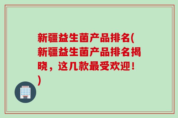 新疆益生菌产品排名(新疆益生菌产品排名揭晓，这几款受欢迎！)