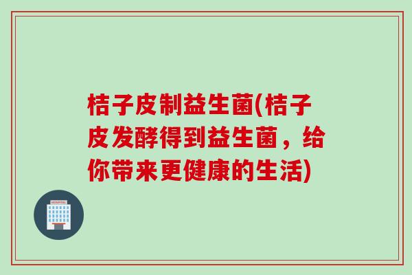 桔子皮制益生菌(桔子皮发酵得到益生菌，给你带来更健康的生活)