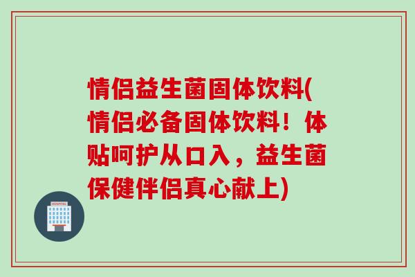情侣益生菌固体饮料(情侣必备固体饮料！体贴呵护从口入，益生菌保健伴侣真心献上)