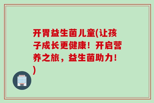 开胃益生菌儿童(让孩子成长更健康！开启营养之旅，益生菌助力！)