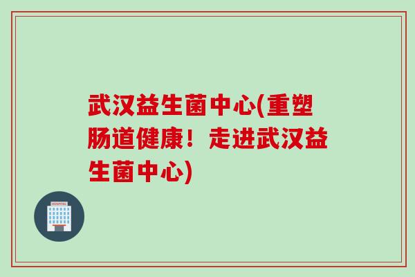武汉益生菌中心(重塑肠道健康！走进武汉益生菌中心)