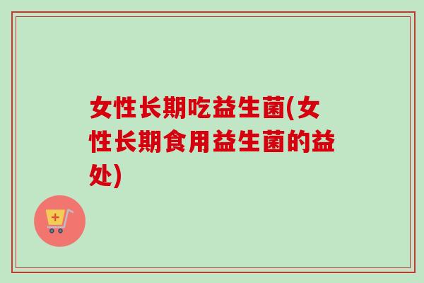 女性长期吃益生菌(女性长期食用益生菌的益处)
