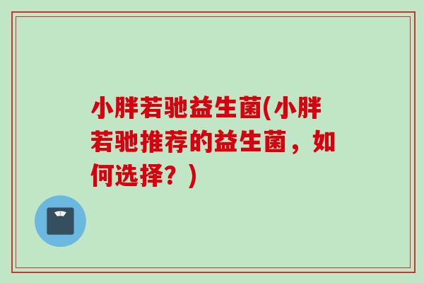 小胖若驰益生菌(小胖若驰推荐的益生菌,如何选择?) 小胖若驰益生菌(小胖若驰推荐的益生菌,如何选择?)