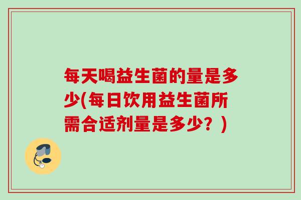 每天喝益生菌的量是多少(每日饮用益生菌所需合适剂量是多少?) 每天喝益生菌的量是多少(每日饮用益生菌所需合适剂量是多少?)