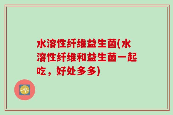 水溶性纤维益生菌(水溶性纤维和益生菌一起吃,好处多多) 水溶性纤维益生菌(水溶性纤维和益生菌一起吃,好处多多)