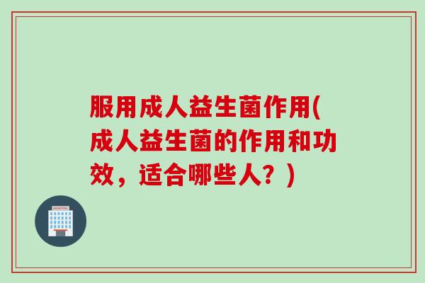 服用成人益生菌作用(成人益生菌的作用和功效，适合哪些人？)