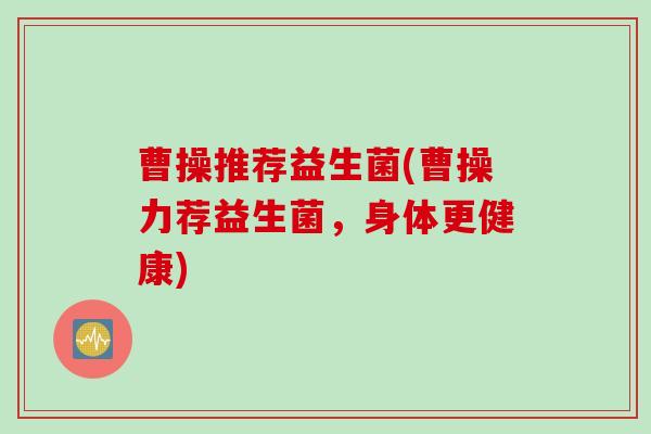 曹操推荐益生菌(曹操力荐益生菌,身体更健康) 曹操推荐益生菌(曹操力荐益生菌,身体更健康)