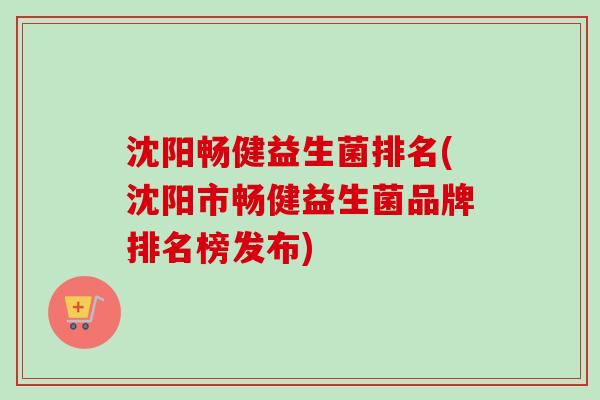 沈阳畅健益生菌排名(沈阳市畅健益生菌品牌排名榜发布) 沈阳畅健益生菌排名(沈阳市畅健益生菌品牌排名榜发布)