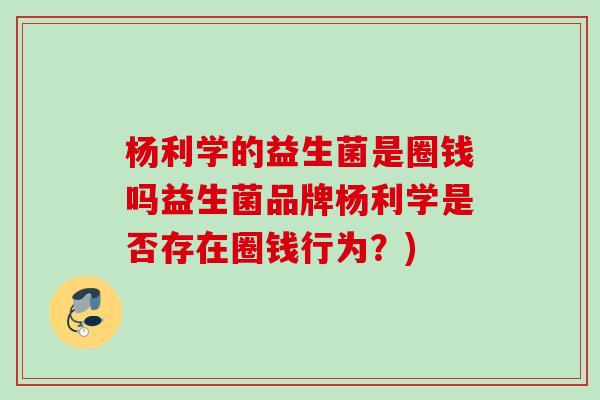 杨利学的益生菌是圈钱吗益生菌品牌杨利学是否存在圈钱行为？)