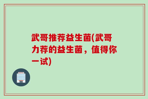 武哥推荐益生菌(武哥力荐的益生菌,值得你一试) 武哥推荐益生菌(武哥力荐的益生菌,值得你一试)