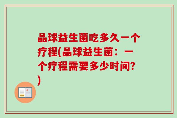 晶球益生菌吃多久一个疗程(晶球益生菌:一个疗程需要多少时间?) 晶球益生菌吃多久一个疗程(晶球益生菌:一个疗程需要多少时间?)