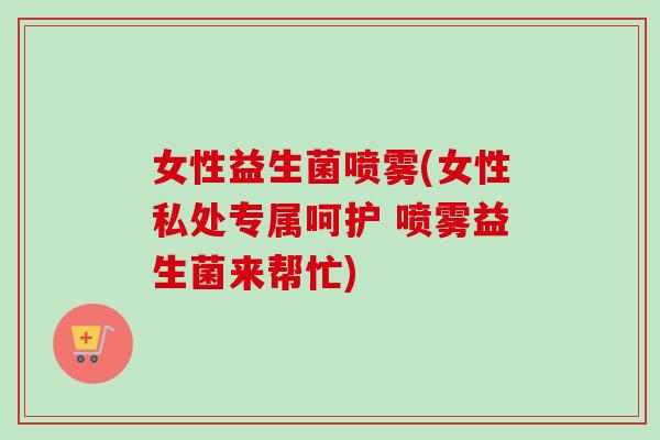 女性益生菌喷雾(女性私处专属呵护 喷雾益生菌来帮忙)