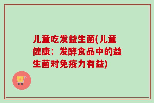 儿童吃发益生菌(儿童健康：发酵食品中的益生菌对力有益)
