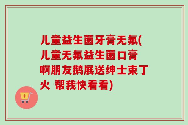 儿童益生菌牙膏无氟(儿童无氟益生菌口膏 啊朋友鹅展送绅士束丁火 帮我快看看) 儿童益生菌牙膏无氟(儿童无氟益生菌口膏 啊朋友鹅展送绅士束丁火 帮我快看看)