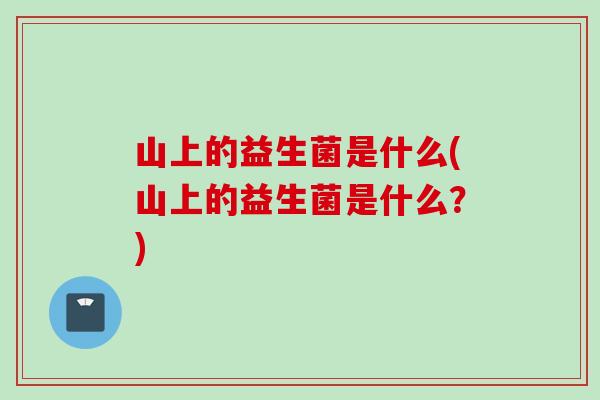 山上的益生菌是什么(山上的益生菌是什么？)