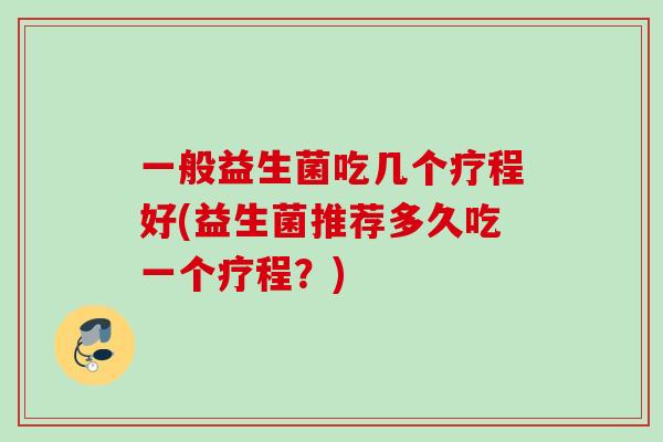 一般益生菌吃几个疗程好(益生菌推荐多久吃一个疗程？)
