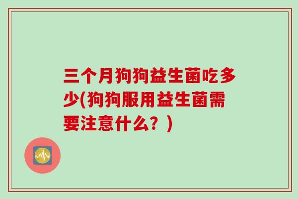 三个月狗狗益生菌吃多少(狗狗服用益生菌需要注意什么?) 三个月狗狗益生菌吃多少(狗狗服用益生菌需要注意什么?)